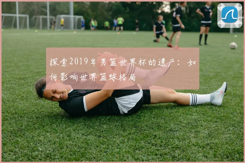 探索2019年男篮世界杯的遗产:如何影响世界篮球格局