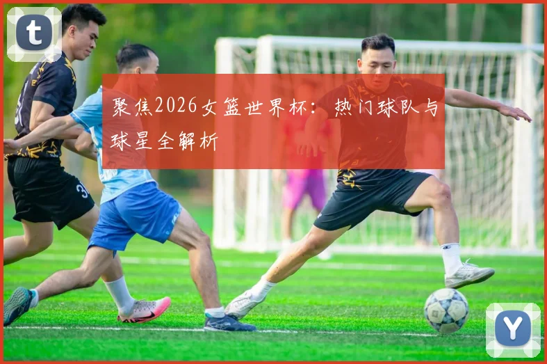聚焦2026女篮世界杯：热门球队与球星全解析