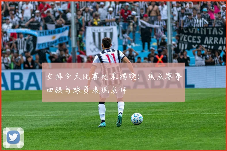 女排今天比赛结果揭晓：焦点赛事回顾与球员表现点评