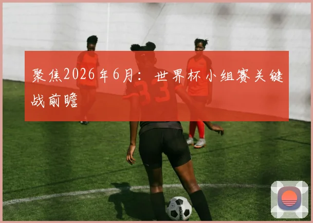 聚焦2026年6月：世界杯小组赛关键战前瞻