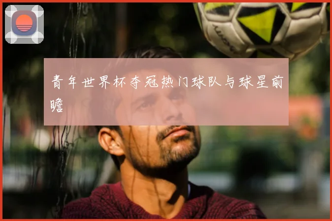 青年世界杯夺冠热门球队与球星前瞻