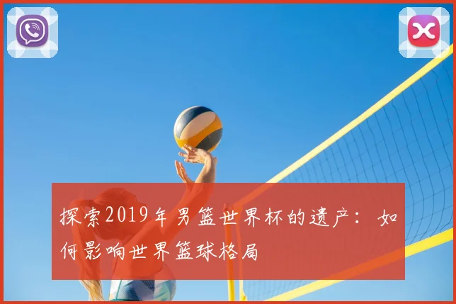 探索2019年男篮世界杯的遗产:如何影响世界篮球格局
