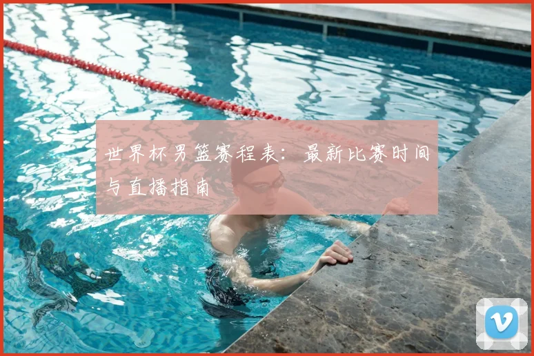 世界杯男篮赛程表：最新比赛时间与直播指南