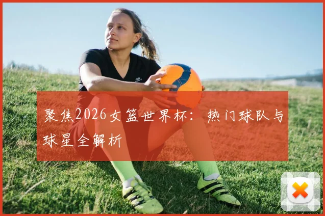 聚焦2026女篮世界杯：热门球队与球星全解析