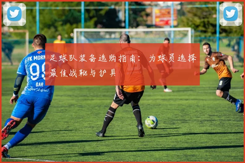 足球队装备选购指南：为球员选择最佳战靴与护具