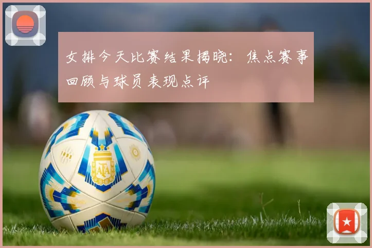 女排今天比赛结果揭晓：焦点赛事回顾与球员表现点评