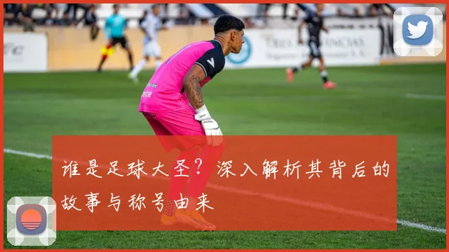 谁是足球大圣？深入解析其背后的故事与称号由来